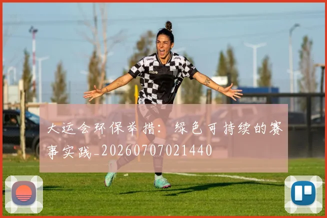 大运会环保举措：绿色可持续的赛事实践_20260707021440