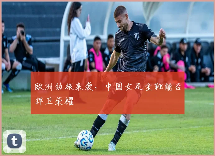 欧洲劲旅来袭，中国女足金靴能否捍卫荣耀