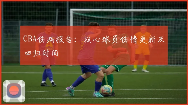 CBA伤病报告：核心球员伤情更新及回归时间