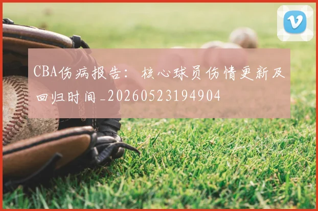 CBA伤病报告：核心球员伤情更新及回归时间_20260523194904
