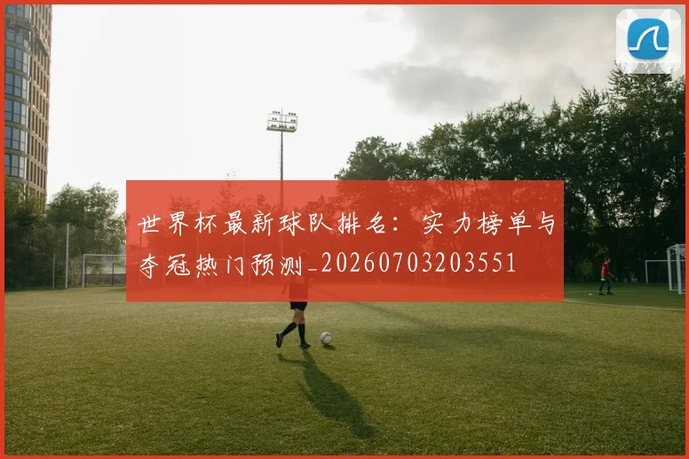世界杯最新球队排名:实力榜单与夺冠热门预测_20260703203551