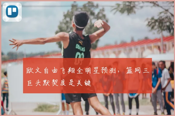 欧文自由飞翔全明星预测，篮网三巨头默契度是关键
