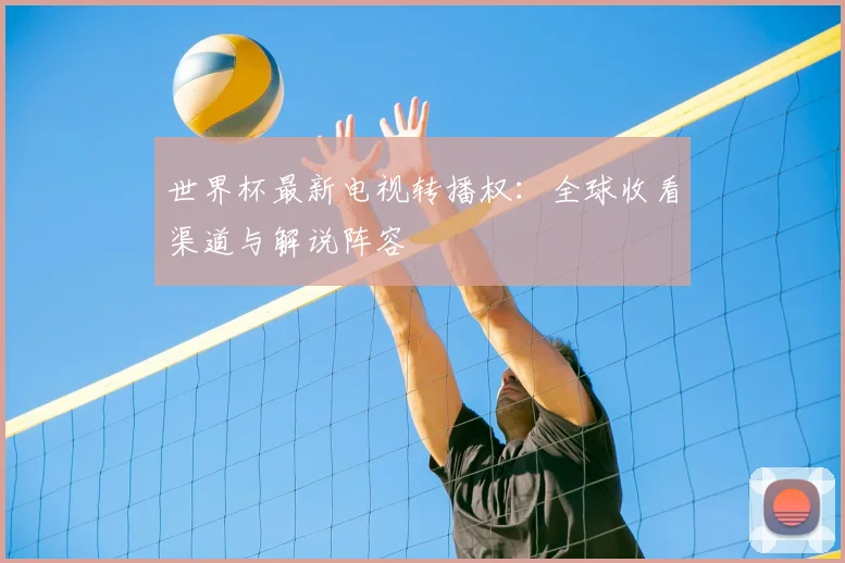 世界杯最新电视转播权:全球收看渠道与解说阵容