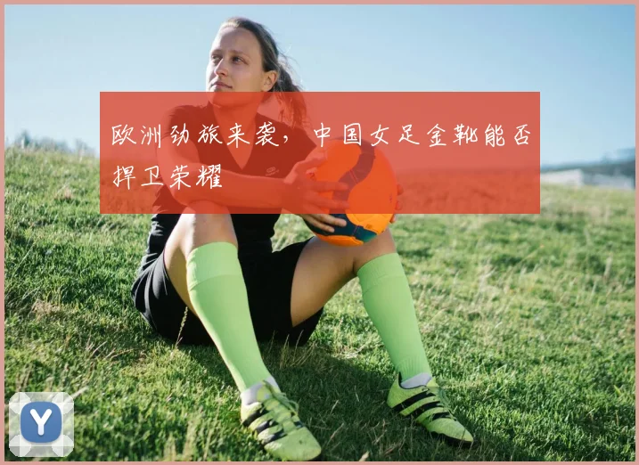 欧洲劲旅来袭,中国女足金靴能否捍卫荣耀