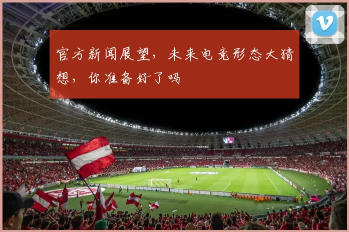 官方新闻展望，未来电竞形态大猜想，你准备好了吗