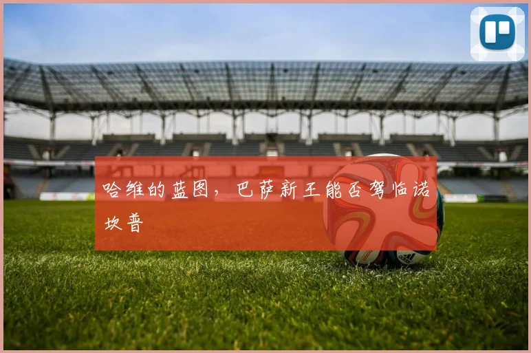 哈维的蓝图,巴萨新王能否驾临诺坎普