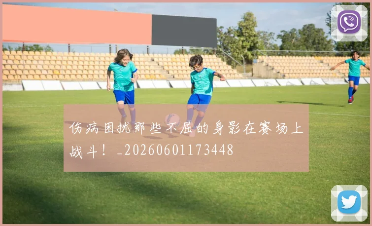 伤病困扰那些不屈的身影在赛场上战斗！_20260601173448