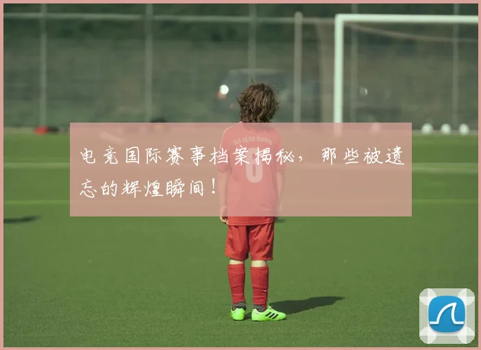 电竞国际赛事档案揭秘,那些被遗忘的辉煌瞬间!